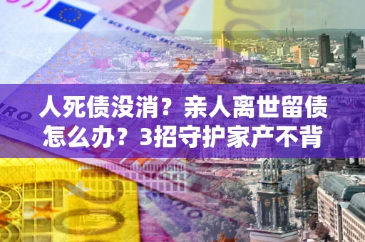 济南人死债没消？亲人离世留债怎么办？3招守护家产不背锅