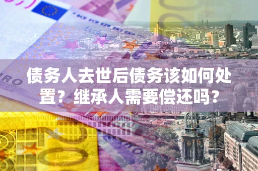 济南债务人去世后债务该如何处置？继承人需要偿还吗？