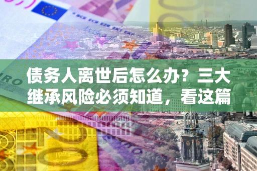 济南债务人离世后怎么办？三大继承风险必须知道，看这篇就够了