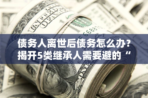 济南债务人离世后债务怎么办？揭开5类继承人需要避的“坑”