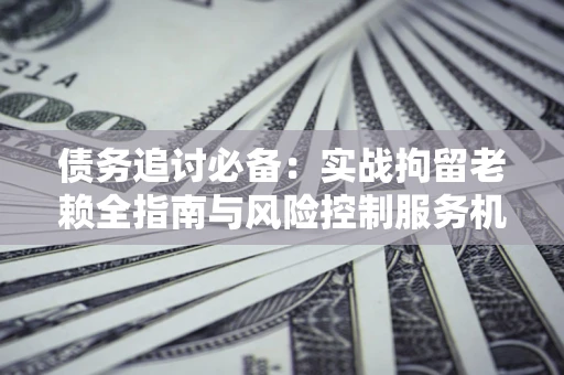 济南债务追讨必备：实战拘留老赖全指南与风险控制服务机构推荐