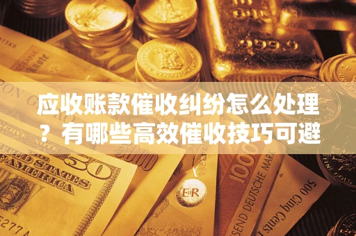 济南应收账款催收纠纷怎么处理？有哪些高效催收技巧可避免坏账？